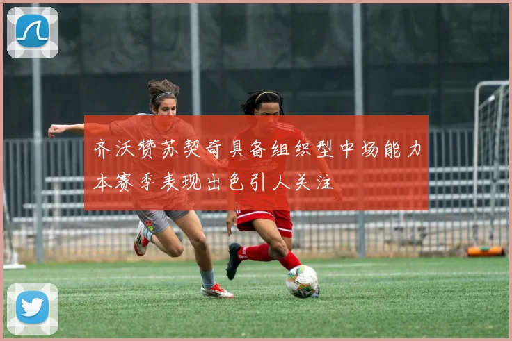 齐沃赞苏契奇具备组织型中场能力本赛季表现出色引人关注