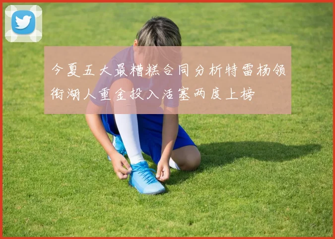 今夏五大最糟糕合同分析特雷杨领衔湖人重金投入活塞两度上榜