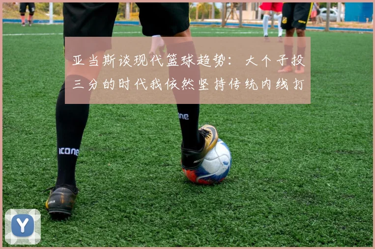 亚当斯谈现代篮球趋势：大个子投三分的时代我依然坚持传统内线打法