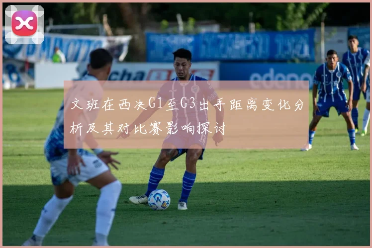 文班在西决G1至G3出手距离变化分析及其对比赛影响探讨