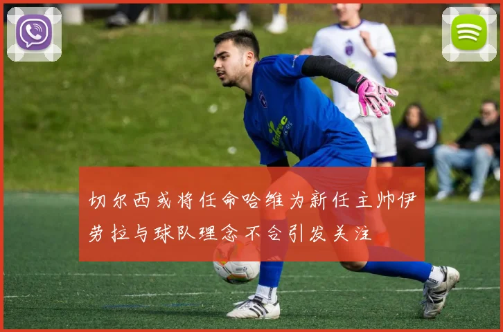 切尔西或将任命哈维为新任主帅伊劳拉与球队理念不合引发关注