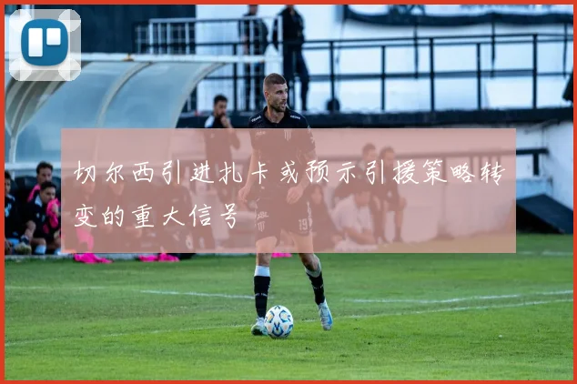 切尔西引进扎卡或预示引援策略转变的重大信号