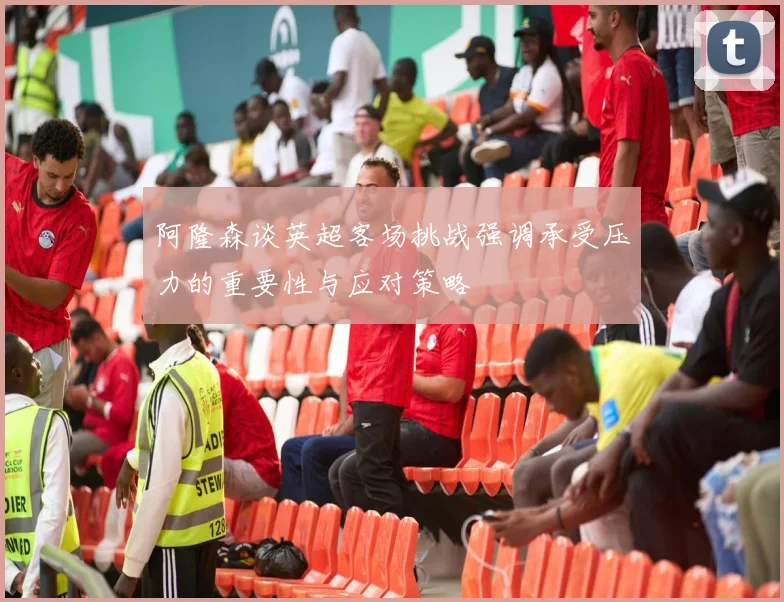 阿隆森谈英超客场挑战强调承受压力的重要性与应对策略