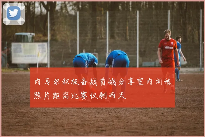 内马尔积极备战首战分享室内训练照片距离比赛仅剩两天