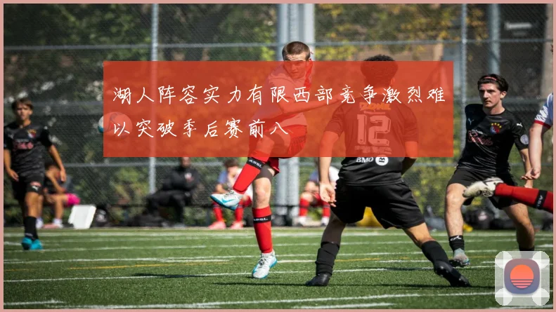 湖人阵容实力有限西部竞争激烈难以突破季后赛前八