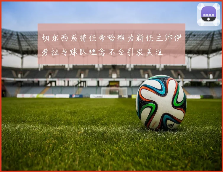 切尔西或将任命哈维为新任主帅伊劳拉与球队理念不合引发关注