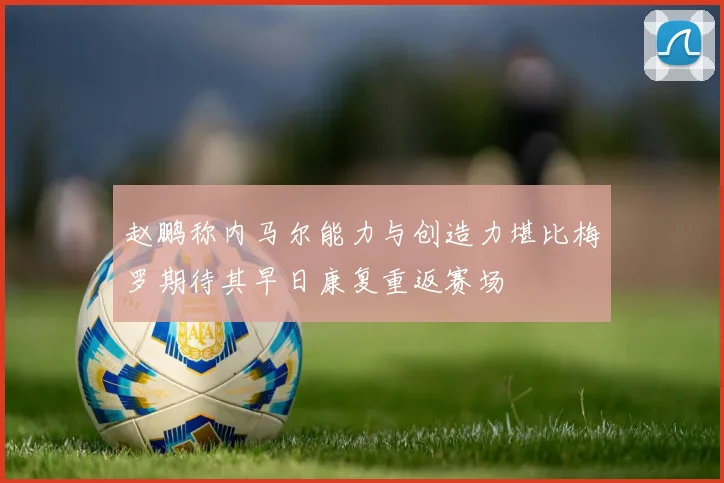 赵鹏称内马尔能力与创造力堪比梅罗期待其早日康复重返赛场