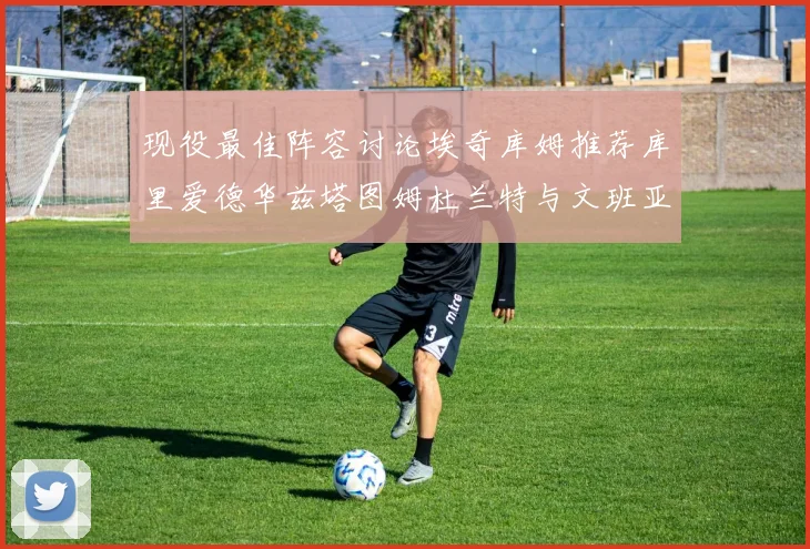 现役最佳阵容讨论埃奇库姆推荐库里爱德华兹塔图姆杜兰特与文班亚马