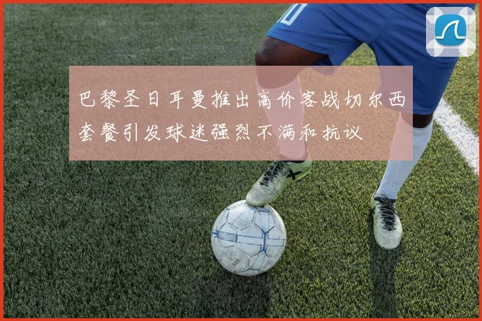 巴黎圣日耳曼推出高价客战切尔西套餐引发球迷强烈不满和抗议