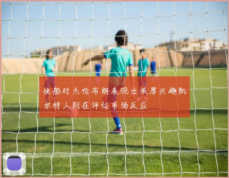 快船对杰伦布朗表现出浓厚兴趣凯尔特人则在评估市场反应