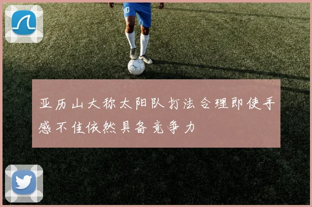 亚历山大称太阳队打法合理即使手感不佳依然具备竞争力