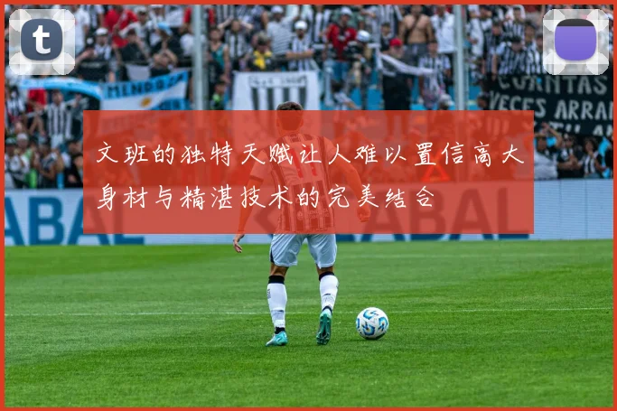 文班的独特天赋让人难以置信高大身材与精湛技术的完美结合