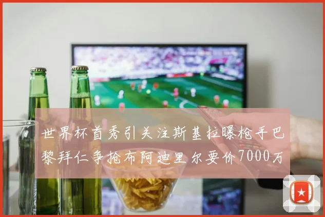 世界杯首秀引关注斯基拉曝枪手巴黎拜仁争抢布阿迪里尔要价7000万欧元