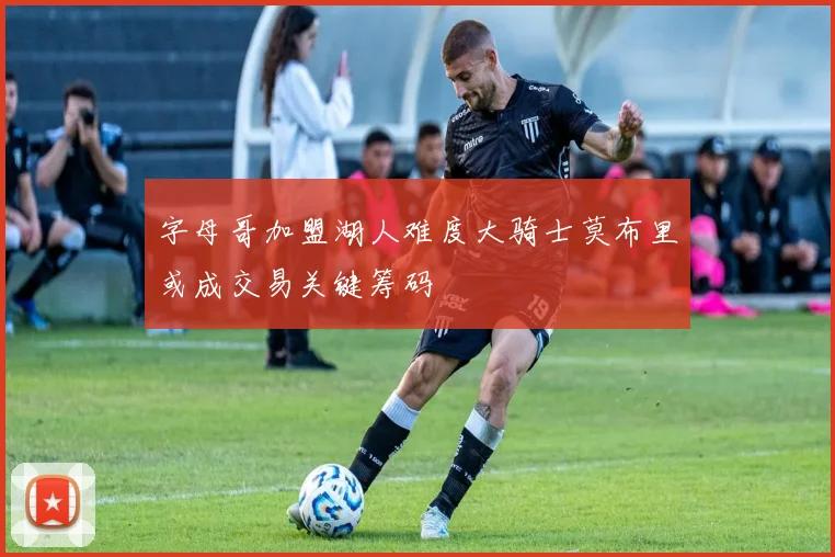 字母哥加盟湖人难度大骑士莫布里或成交易关键筹码