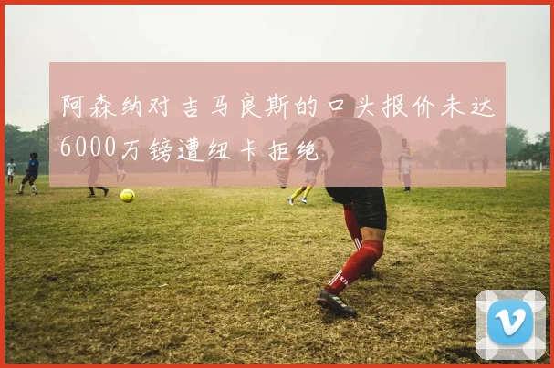阿森纳对吉马良斯的口头报价未达6000万镑遭纽卡拒绝