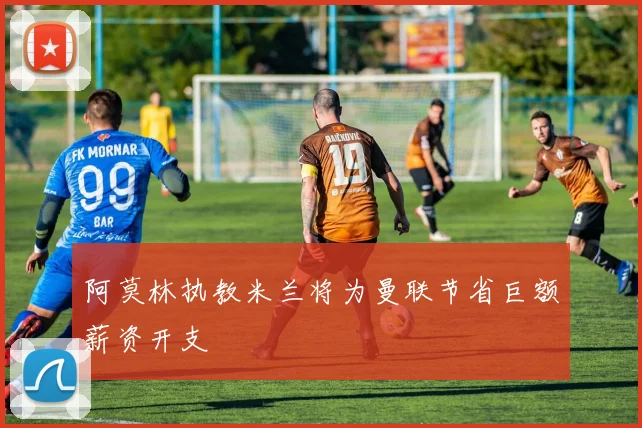 阿莫林执教米兰将为曼联节省巨额薪资开支