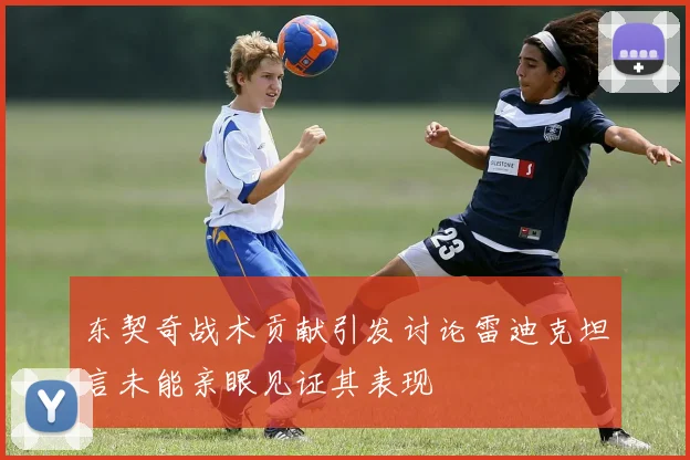 东契奇战术贡献引发讨论雷迪克坦言未能亲眼见证其表现
