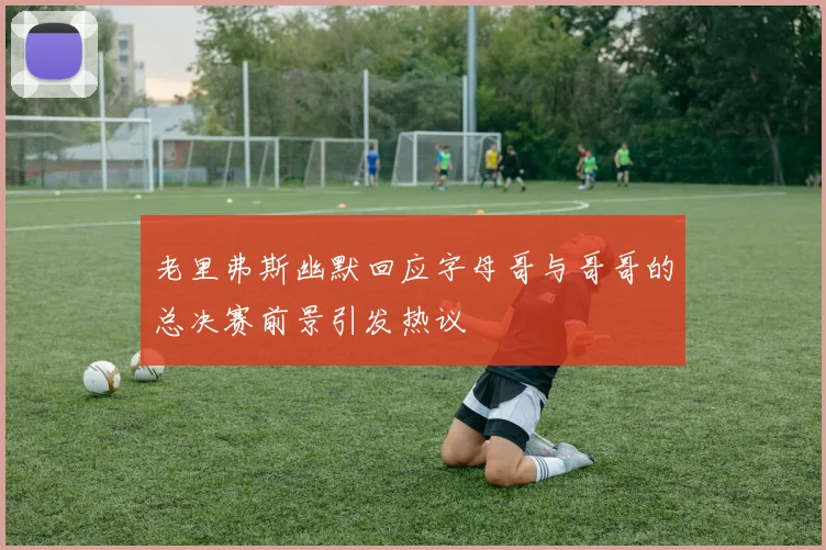 老里弗斯幽默回应字母哥与哥哥的总决赛前景引发热议