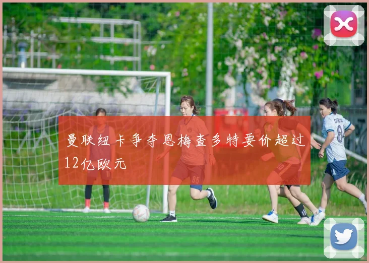 曼联纽卡争夺恩梅查多特要价超过12亿欧元