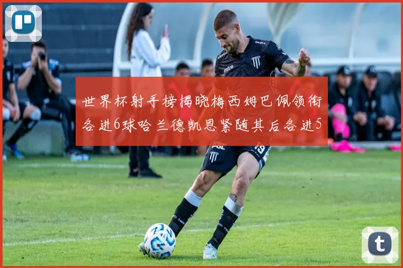 世界杯射手榜揭晓梅西姆巴佩领衔各进6球哈兰德凯恩紧随其后各进5球