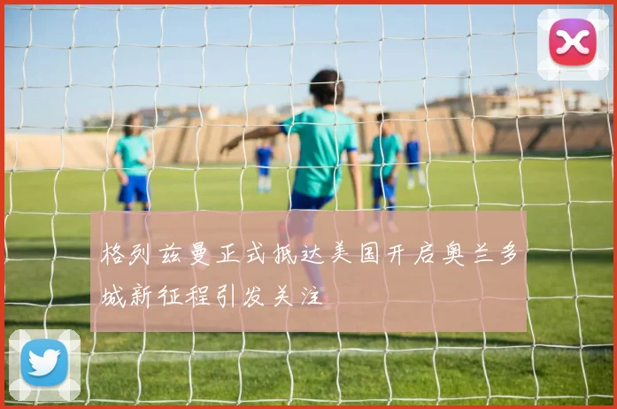 格列兹曼正式抵达美国开启奥兰多城新征程引发关注
