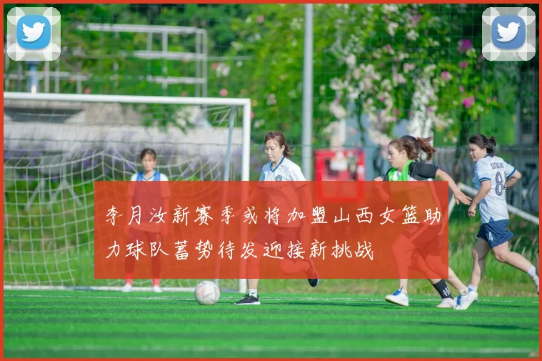 李月汝新赛季或将加盟山西女篮助力球队蓄势待发迎接新挑战