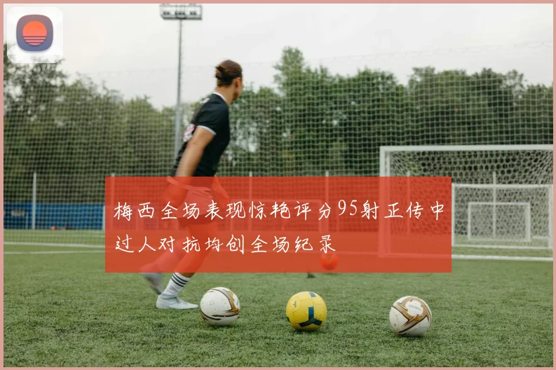 梅西全场表现惊艳评分95射正传中过人对抗均创全场纪录