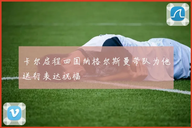 卡尔启程回国纳格尔斯曼带队为他送行表达祝福