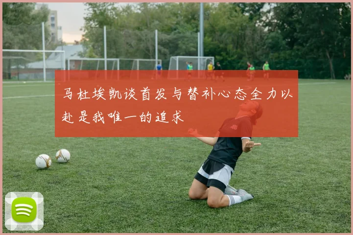 马杜埃凯谈首发与替补心态全力以赴是我唯一的追求